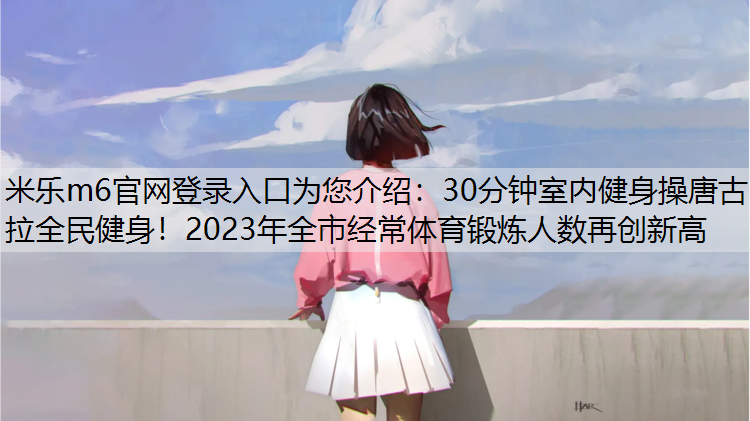 <strong>米乐m6官网登录入口为您介绍：30分钟室内健身操唐古拉全民健身！2023年全市经常体育锻炼人数再创新高</strong>
